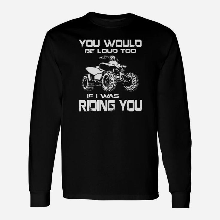 Atv You Would Be Loud Too If I Was Riding You Long Sleeve T-Shirt