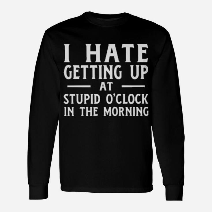 I Hate Getting Up At The Stupid O'clock In The Morning Long Sleeve T-Shirt
