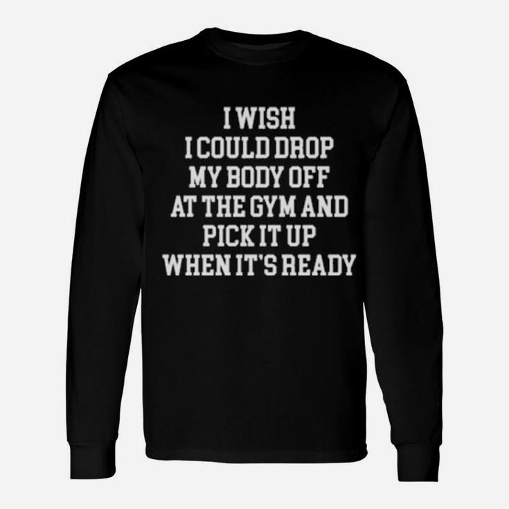 I Wish I Could Drop My Body Off At The Gym And Pick It Up When It Is Ready Long Sleeve T-Shirt