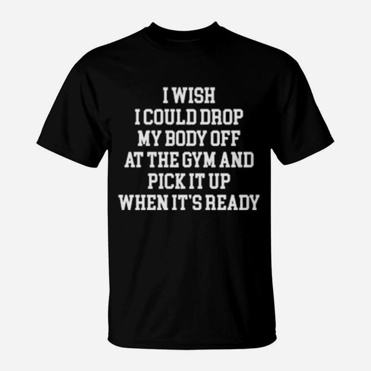 I Wish I Could Drop My Body Off At The Gym And Pick It Up When It Is Ready T-Shirt