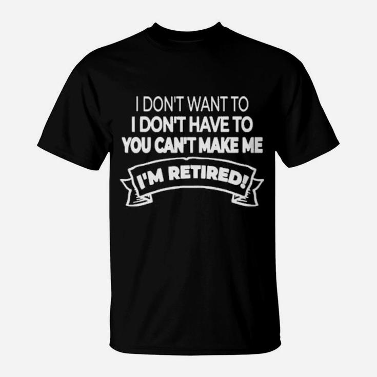 Im Retired I Dont Want Or Have To And You Cant Make Me T-Shirt